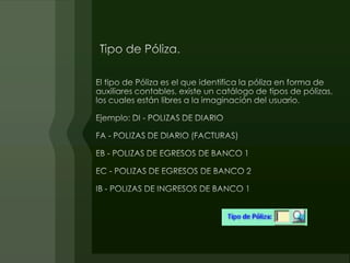 Tipo de Póliza.El tipo de Póliza es el que identifica la póliza en forma de auxiliares contables, existe un catálogo de tipos de pólizas, los cuales están libres a la imaginación del usuario.Ejemplo: DI - POLIZAS DE DIARIOFA - POLIZAS DE DIARIO (FACTURAS)EB - POLIZAS DE EGRESOS DE BANCO 1EC - POLIZAS DE EGRESOS DE BANCO 2IB - POLIZAS DE INGRESOS DE BANCO 1