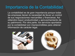 Importancia de la Contabilidad
 La contabilidad es de gran importancia porque todas
 las empresas tienen la necesidad de llevar un control
 de sus negociaciones mercantiles y financieras. Así
 obtendrá mayor productividad y aprovechamiento de
 su patrimonio. Por otra parte, los servicios aportados
 por la contabilidad son imprescindibles para obtener
 información de carácter legal.
 