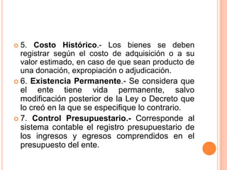 5. Costo Histórico.- Los bienes se deben registrar según el costo de adquisición o a su valor estimado, en caso de que sean producto de una donación, expropiación o adjudicación.6. Existencia Permanente.- Se considera que el ente tiene vida permanente, salvo modificación posterior de la Ley o Decreto que lo creó en la que se especifique lo contrario.7. Control Presupuestario.- Corresponde al sistema contable el registro presupuestario de los ingresos y egresos comprendidos en el presupuesto del ente.