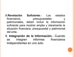  8.Revelación Suficiente.- Los estados financieros, presupuestales y patrimoniales, deben incluir la información suficiente para mostrar amplia y claramente la situación financiera, presupuestal y patrimonial del ente.9. Integración de la Información.- Cuando se integren informes financieros independientes en uno solo.