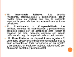 10. Importancia Relativa.- Los estados financieros, presupuestales y patrimoniales, deben revelar todas las partidas que son de suficiente importancia para efectuar las evaluaciones o tomar decisiones.11. Consistencia o Comparabilidad.- Las políticas, métodos de cuantificación y procedimientos contables deben ser los apropiados para reflejar la situación del ente, debiendo aplicarse con criterio uniforme a lo largo de un periodo y de un periodo a otro.12. Cumplimiento de disposiciones legales.- El ente debe observar las disposiciones legales que le sean aplicables en toda transacción, en su registro y en general, en cualquier aspecto relacionado con el sistema contable y presupuestal. 