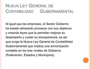 IV. Contribuir para los gastos públicos, así de la Federación, como del Distrito Federal o del Estado y Municipio en que residan, de la manera proporcional y equitativa que dispongan las leyes.Nueva Ley General de Contabilidad     GubernamentalAl igual que las empresas, el Sector Gobiernoha estado alineando procesos con sus objetivosy creando leyes que le permitan mejorar sudesempeño y cuidar su transparencia, es asíque surge la Nueva Ley General de ContabilidadGubernamental que implica una armonizacióncontable en los tres niveles de Gobierno(Federación, Estados y Municipios).