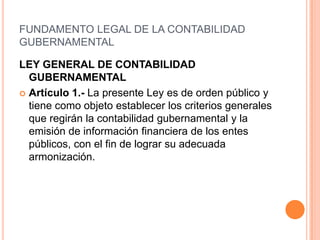 FUNDAMENTO LEGAL DE LA CONTABILIDAD GUBERNAMENTALLEY GENERAL DE CONTABILIDAD GUBERNAMENTALArtículo 1.- La presente Ley es de orden público y tiene como objeto establecer los criterios generales que regirán la contabilidad gubernamental y la emisión de información financiera de los entes públicos, con el fin de lograr su adecuada armonización.