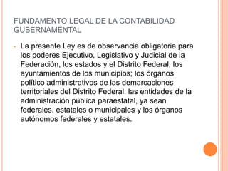 FUNDAMENTO LEGAL DE LA CONTABILIDAD GUBERNAMENTALLa presente Ley es de observancia obligatoria para los poderes Ejecutivo, Legislativo y Judicial de la Federación, los estados y el Distrito Federal; los ayuntamientos de los municipios; los órganos  político administrativos de las demarcaciones territoriales del Distrito Federal; las entidades de la administración pública paraestatal, ya sean federales, estatales o municipales y los órganos autónomos federales y estatales.FUNDAMENTO LEGAL DE LA CONTABILIDAD GUBERNAMENTALArtículo 4.- Para efectos de esta Ley se entenderá por:IV. Contabilidad gubernamental:	La técnica que sustenta los sistemas de contabilidad gubernamental y que se utiliza para el registro de las transacciones que llevan a cabo los entes públicos, expresados en términos monetarios, 