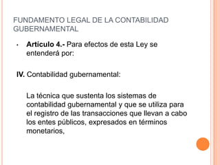 FUNDAMENTO LEGAL DE LA CONTABILIDADGUBERNAMENTALIV. Contabilidad gubernamental:captando los diversos eventos económicos identificables y cuantificables que afectan los bienes e inversiones, las obligaciones y pasivos, así como el propio patrimonio, con el fin de generar información financiera que facilite la toma de decisiones y un apoyo confiable en la administración de los recursos públicos;
