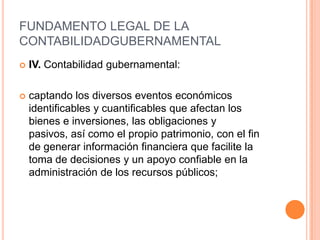 FUNDAMENTO LEGAL DE LA CONTABILIDAD GUBERNAMENTALLEY ORGANICA DE LA ADMINISTRACION PUBLICA FEDERALArtículo 20.- Las Secretarías de Estado y los departamentos Administrativos establecerán sus correspondientes servicios de apoyo administrativo en materia de planeación, programación, presupuesto, informática y estadística, recursos humanos, recursos materiales, contabilidad, fiscalización, archivos y los demás que sean necesarios, en los términos que fije el Ejecutivo Federal.