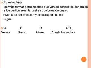  GÉNERO:Clasificación de las cuentas atendiendo a su naturaleza y función financiera. GRUPO:Determina el conjunto de rubros que integran cada género en formaestratificada, permitiendo conocer a nivelesagregados su composición. CLASE:Permite el ordenamiento particular de las operaciones del Gobierno Federal,identificando las de origenpresupuestario y no presupuestario. CUENTA ESPECÍFICA:Establece el registro pormenorizado de las operaciones.A continuación se presenta en forma esquemática la composición del catálogode cuentas.