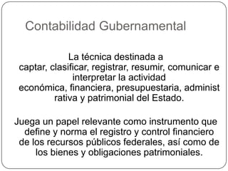 Contabilidad GubernamentalLa técnica destinada a captar, clasificar, registrar, resumir, comunicar e interpretar la actividad económica, financiera, presupuestaria, administrativa y patrimonial del Estado.Juega un papel relevante como instrumento que define y norma el registro y control financiero de los recursos públicos federales, así como de los bienes y obligaciones patrimoniales.