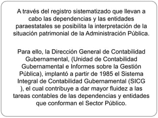 A través del registro sistematizado que llevan a cabo las dependencias y las entidades paraestatales se posibilita la interpretación de la situación patrimonial de la Administración Pública. Para ello, la Dirección General de Contabilidad Gubernamental, (Unidad de Contabilidad Gubernamental e Informes sobre la Gestión Pública), implantó a partir de 1985 el Sistema Integral de Contabilidad Gubernamental (SICG ), el cual contribuye a dar mayor fluidez a las tareas contables de las dependencias y entidades que conforman el Sector Público.
