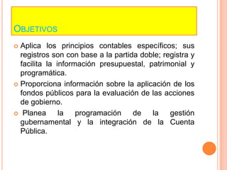 ObjetivosAplica los principios contables específicos; sus registros son con base a la partida doble; registra y facilita la información presupuestal, patrimonial y programática.Proporciona información sobre la aplicación de los fondos públicos para la evaluación de las acciones de gobierno. Planea la programación de la gestión gubernamental y la integración de la Cuenta Pública.