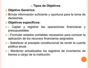 Tipos de ObjetivosObjetivo Genérico:Brinda información suficiente y oportuna para la toma de decisiones.Objetivos específicos:- Captar y registrar las operaciones financieras y presupuestales.- Formular estados contables necesarios para conocer la aplicación de los recursos financieros asignados.- Satisfacer el precepto constitucional de rendir la cuenta pública anual.- Mantener actualizados los registros de inventarios de bienes a cargo de la institución.
