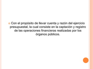 Con el propósito de llevar cuenta y razón del ejercicio presupuestal, la cual consiste en la captación y registro de las operaciones financieras realizadas por los órganos públicos.