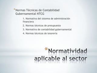 * Normas Técnicas de Contabilidad
 Gubernamental NTCG
      1. Normativa del sistema de administración
      financiera
      2. Normas técnicas de presupuesto
      3. Normativa de contabilidad gubernamental
      4. Normas técnicas de tesorería




                         *
 