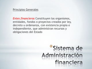Principios Generales


Entes financieros Constituyen los organismos,
entidades, fondos o proyectos creados por ley,
decreto u ordenanza, con existencia propia e
independiente, que administran recursos y
obligaciones del Estado




                            *
 