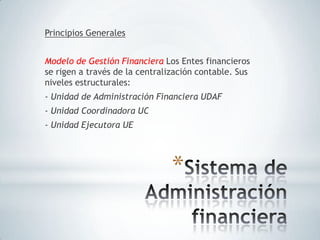 Principios Generales


Modelo de Gestión Financiera Los Entes financieros
se rigen a través de la centralización contable. Sus
niveles estructurales:
- Unidad de Administración Financiera UDAF
- Unidad Coordinadora UC
- Unidad Ejecutora UE




                                *
 