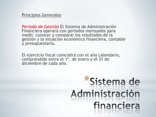 Principios Generales

Período de Gestión El Sistema de Administración
Financiera operará con períodos mensuales para
medir, conocer y comparar los resultados de la
gestión y la situación económica financiera, contable
y presupuestaria.

El ejercicio fiscal coincidirá con el año calendario,
comprendido entre el 1º. de enero y el 31 de
diciembre de cada año.



                                 *
 