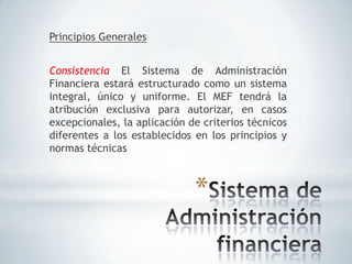 Principios Generales


Consistencia El Sistema de Administración
Financiera estará estructurado como un sistema
integral, único y uniforme. El MEF tendrá la
atribución exclusiva para autorizar, en casos
excepcionales, la aplicación de criterios técnicos
diferentes a los establecidos en los principios y
normas técnicas



                              *
 