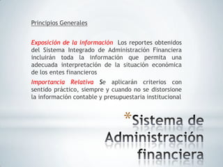 Principios Generales


Exposición de la información Los reportes obtenidos
del Sistema Integrado de Administración Financiera
incluirán toda la información que permita una
adecuada interpretación de la situación económica
de los entes financieros
Importancia Relativa Se aplicarán criterios con
sentido práctico, siempre y cuando no se distorsione
la información contable y presupuestaria institucional



                                 *
 