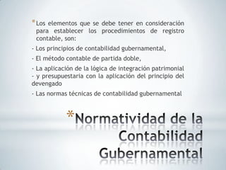 * Loselementos que se debe tener en consideración
 para establecer los procedimientos de registro
 contable, son:
- Los principios de contabilidad gubernamental,
- El método contable de partida doble,
- La aplicación de la lógica de integración patrimonial
- y presupuestaria con la aplicación del principio del
devengado
- Las normas técnicas de contabilidad gubernamental



            *
 