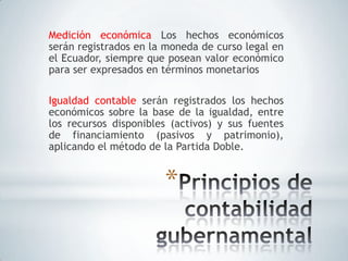 Medición económica Los hechos económicos
serán registrados en la moneda de curso legal en
el Ecuador, siempre que posean valor económico
para ser expresados en términos monetarios

Igualdad contable serán registrados los hechos
económicos sobre la base de la igualdad, entre
los recursos disponibles (activos) y sus fuentes
de financiamiento (pasivos y patrimonio),
aplicando el método de la Partida Doble.


                       *
 