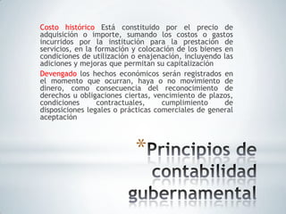 Costo histórico Está constituido por el precio de
adquisición o importe, sumando los costos o gastos
incurridos por la institución para la prestación de
servicios, en la formación y colocación de los bienes en
condiciones de utilización o enajenación, incluyendo las
adiciones y mejoras que permitan su capitalización
Devengado los hechos económicos serán registrados en
el momento que ocurran, haya o no movimiento de
dinero, como consecuencia del reconocimiento de
derechos u obligaciones ciertas, vencimiento de plazos,
condiciones       contractuales,    cumplimiento      de
disposiciones legales o prácticas comerciales de general
aceptación



                           *
 