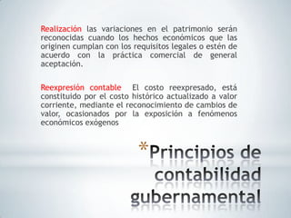 Realización las variaciones en el patrimonio serán
reconocidas cuando los hechos económicos que las
originen cumplan con los requisitos legales o estén de
acuerdo con la práctica comercial de general
aceptación.

Reexpresión contable El costo reexpresado, está
constituido por el costo histórico actualizado a valor
corriente, mediante el reconocimiento de cambios de
valor, ocasionados por la exposición a fenómenos
económicos exógenos



                          *
 