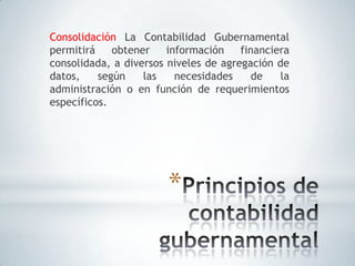 Consolidación La Contabilidad Gubernamental
permitirá    obtener    información    financiera
consolidada, a diversos niveles de agregación de
datos,    según    las    necesidades     de   la
administración o en función de requerimientos
específicos.




                        *
 