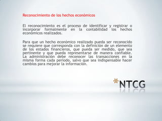 Reconocimiento de los hechos económicos

El reconocimiento es el proceso de identificar y registrar o
incorporar formalmente en la contabilidad los hechos
económicos realizados.

Para que un hecho económico realizado pueda ser reconocido
se requiere que corresponda con la definición de un elemento
de los estados financieros, que pueda ser medido, que sea
pertinente y que pueda representarse de manera confiable.
La administración debe reconocer las transacciones en la
misma forma cada período, salvo que sea indispensable hacer
cambios para mejorar la información.




                                                 *
 