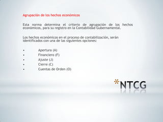 Agrupación de los hechos económicos

Esta norma determina el criterio de agrupación de los hechos
económicos, para su registro en la Contabilidad Gubernamental.

Los hechos económicos en el proceso de contabilización, serán
identificados con una de las siguientes opciones:

•        Apertura (A)
•        Financiero (F)
•        Ajuste (J)
•        Cierre (C)
•        Cuentas de Orden (O)




                                                         *
 
