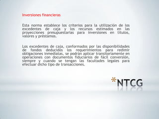 Inversiones financieras

Esta norma establece los criterios para la utilización de los
excedentes de caja y los recursos estimados en las
proyecciones presupuestarias para inversiones en títulos,
valores y préstamos.

Los excedentes de caja, conformados por las disponibilidades
de fondos deducidos los requerimientos para redimir
obligaciones inmediatas, se podrán aplicar transitoriamente en
operaciones con documentos fiduciarios de fácil conversión,
siempre y cuando se tengan las facultades legales para
efectuar dicho tipo de transacciones.




                                                   *
 
