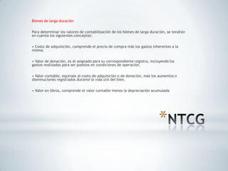 Bienes de larga duración

Para determinar los valores de contabilización de los bienes de larga duración, se tendrán
en cuenta los siguientes conceptos:

• Costo de adquisición, comprende el precio de compra más los gastos inherentes a la
misma.

• Valor de donación, es el asignado para su correspondiente registro, incluyendo los
gastos realizados para ser puestos en condiciones de operación.

• Valor contable, equivale al costo de adquisición o de donación, más los aumentos o
disminuciones registrados durante la vida útil del bien.

• Valor en libros, comprende el valor contable menos la depreciación acumulada




                                                                          *
 