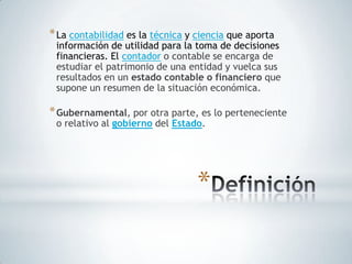 * La contabilidad es la técnica y ciencia que aporta
 información de utilidad para la toma de decisiones
 financieras. El contador o contable se encarga de
 estudiar el patrimonio de una entidad y vuelca sus
 resultados en un estado contable o financiero que
 supone un resumen de la situación económica.

* Gubernamental, por otra parte, es lo perteneciente
 o relativo al gobierno del Estado.




                                  *
 