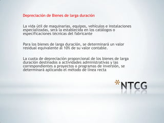 Depreciación de Bienes de larga duración

La vida útil de maquinarias, equipos, vehículos e instalaciones
especializadas, será la establecida en los catálogos o
especificaciones técnicas del fabricante

Para los bienes de larga duración, se determinará un valor
residual equivalente al 10% de su valor contable.

La cuota de depreciación proporcional de los bienes de larga
duración destinados a actividades administrativas y las
correspondientes a proyectos o programas de inversión, se
determinará aplicando el método de línea recta



                                                     *
 