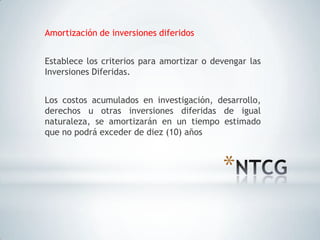 Amortización de inversiones diferidos


Establece los criterios para amortizar o devengar las
Inversiones Diferidas.


Los costos acumulados en investigación, desarrollo,
derechos u otras inversiones diferidas de igual
naturaleza, se amortizarán en un tiempo estimado
que no podrá exceder de diez (10) años



                                           *
 