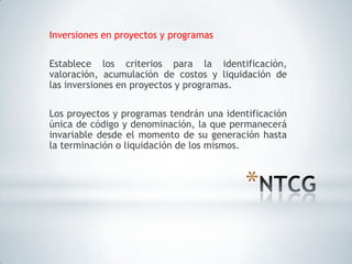 Inversiones en proyectos y programas

Establece los criterios para la identificación,
valoración, acumulación de costos y liquidación de
las inversiones en proyectos y programas.

Los proyectos y programas tendrán una identificación
única de código y denominación, la que permanecerá
invariable desde el momento de su generación hasta
la terminación o liquidación de los mismos.



                                          *
 