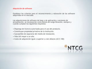 Adquisición de software

Establece los criterios para el reconocimiento y valoración de los software
adquiridos en el mercado.

Las adquisiciones de software de base o de aplicación y versiones de
actualización, se reconocerán como Bienes de Larga Duración, siempre y
cuando cumplan los siguientes requisitos:

• Disponga de licencia autorizada para el uso del producto.
• Constituyan propiedad privativa de la Institución.
• Susceptible de separarse del medio de instalación.
• Vida útil mayor a un año.
• Costo de adquisición igual o superior a cien dólares (US $ 100)




                                                                *
 
