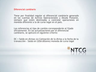 Diferencial cambiario

Tiene por finalidad regular el diferencial cambiario generado
en las cuentas de Activos Operacionales y Deuda Flotante,
siempre que estén destinadas a controlar operaciones en
moneda diferente a la de curso legal en el país.

Las referencias al tipo de cambio corresponderán al fijado
oficialmente. En las actualizaciones por el diferencial
cambiario, se aplicará el siguiente criterio:

DC = Saldo en divisas (x) Cotización de la divisa a la fecha de la
transacción - Saldo en (USA dólares) moneda de curso legal



                                                      *
 