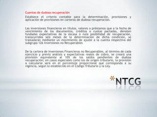 Cuentas de dudosa recuperación
Establece el criterio contable para la determinación, provisiones y
aplicación de provisiones en carteras de dudosa recuperación.

Las inversiones financieras en títulos, valores o préstamos que a la fecha de
vencimiento de los documentos, créditos o cuotas pactadas, denoten
fundadas expectativas de la escasa o nula posibilidad de recuperación,
transcurridos seis meses de la determinación de dicha condición, se
trasladarán mediante un movimiento de ajuste a la cuenta respectiva del
subgrupo 126 Inversiones no Recuperables

De la cartera de Inversiones Financieras no Recuperables, al término de cada
ejercicio y previo análisis y expectativas reales de cobro, se creará una
provisión equivalente al 10% de los saldos pendientes de dudosa
recuperación; en casos especiales como los de origen tributario, la provisión
a calcularse será en el porcentaje proporcional que corresponda a su
vigencia, según lo establecido en el Código Tributario y la Ley.




                                                             *
 