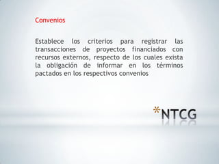 Convenios


Establece los criterios para registrar las
transacciones de proyectos financiados con
recursos externos, respecto de los cuales exista
la obligación de informar en los términos
pactados en los respectivos convenios




                                      *
 
