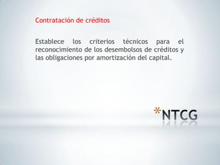 Contratación de créditos


Establece los criterios técnicos para el
reconocimiento de los desembolsos de créditos y
las obligaciones por amortización del capital.




                                     *
 