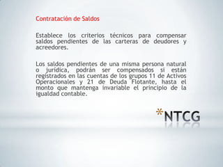 Contratación de Saldos

Establece los criterios técnicos para compensar
saldos pendientes de las carteras de deudores y
acreedores.

Los saldos pendientes de una misma persona natural
o jurídica, podrán ser compensados si están
registrados en las cuentas de los grupos 11 de Activos
Operacionales y 21 de Deuda Flotante, hasta el
monto que mantenga invariable el principio de la
igualdad contable.



                                          *
 