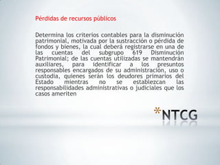 Pérdidas de recursos públicos

Determina los criterios contables para la disminución
patrimonial, motivada por la sustracción o pérdida de
fondos y bienes, la cual deberá registrarse en una de
las cuentas del subgrupo 619 Disminución
Patrimonial; de las cuentas utilizadas se mantendrán
auxiliares, para identificar a los presuntos
responsables encargados de su administración, uso o
custodia, quienes serán los deudores primarios del
Estado     mientras    no    se     establezcan    las
responsabilidades administrativas o judiciales que los
casos ameriten


                                          *
 