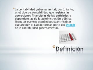 * La contabilidad gubernamental, por lo tanto,
 es el tipo de contabilidad que registra las
 operaciones financieras de las entidades y
 dependencias de la administración pública.
 Todos los eventos económicos cuantificables
 que afecten al Estado forman parte del interés
 de la contabilidad gubernamental.




                             *
 