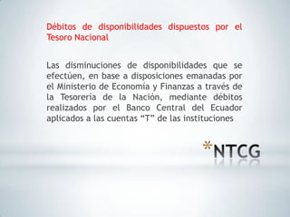 Débitos de disponibilidades dispuestos por el
Tesoro Nacional


Las disminuciones de disponibilidades que se
efectúen, en base a disposiciones emanadas por
el Ministerio de Economía y Finanzas a través de
la Tesorería de la Nación, mediante débitos
realizados por el Banco Central del Ecuador
aplicados a las cuentas “T” de las instituciones



                                      *
 