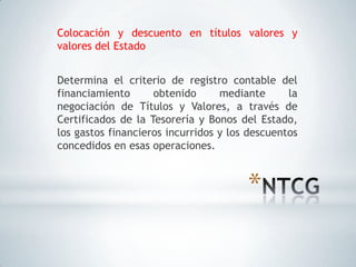 Colocación y descuento en títulos valores y
valores del Estado


Determina el criterio de registro contable del
financiamiento      obtenido      mediante      la
negociación de Títulos y Valores, a través de
Certificados de la Tesorería y Bonos del Estado,
los gastos financieros incurridos y los descuentos
concedidos en esas operaciones.



                                       *
 