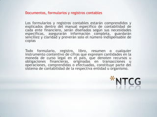 Documentos, formularios y registros contables

Los formularios y registros contables estarán comprendidos y
explicados dentro del manual específico de contabilidad de
cada ente financiero, serán diseñados según sus necesidades
específicas, asegurarán información completa, guardarán
sencillez y claridad y preverán solo el número indispensable de
copias

Todo formulario, registro, libro, resumen o cualquier
instrumento contentivo de cifras que expresen cantidades en la
moneda de curso legal en el país, que denoten recursos u
obligaciones financieras, originadas en transacciones u
operaciones, comprendidas o efectuadas, constituye parte del
sistema de contabilidad de la respectiva entidad u organismo.



                                                 *
 