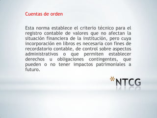 Cuentas de orden

Esta norma establece el criterio técnico para el
registro contable de valores que no afectan la
situación financiera de la institución, pero cuya
incorporación en libros es necesaria con fines de
recordatorio contable, de control sobre aspectos
administrativos o que permiten establecer
derechos u obligaciones contingentes, que
pueden o no tener impactos patrimoniales a
futuro.


                                      *
 