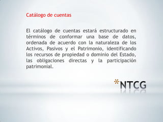 Catálogo de cuentas


El catálogo de cuentas estará estructurado en
términos de conformar una base de datos,
ordenada de acuerdo con la naturaleza de los
Activos, Pasivos y el Patrimonio, identificando
los recursos de propiedad o dominio del Estado,
las obligaciones directas y la participación
patrimonial.



                                     *
 