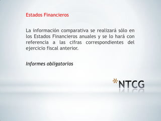 Estados Financieros


La información comparativa se realizará sólo en
los Estados Financieros anuales y se lo hará con
referencia a las cifras correspondientes del
ejercicio fiscal anterior.


Informes obligatorios



                                      *
 