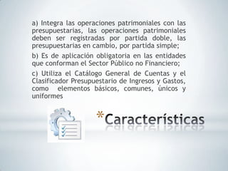 a) Integra las operaciones patrimoniales con las
presupuestarias, las operaciones patrimoniales
deben ser registradas por partida doble, las
presupuestarias en cambio, por partida simple;
b) Es de aplicación obligatoria en las entidades
que conforman el Sector Público no Financiero;
c) Utiliza el Catálogo General de Cuentas y el
Clasificador Presupuestario de Ingresos y Gastos,
como elementos básicos, comunes, únicos y
uniformes


                    *
 